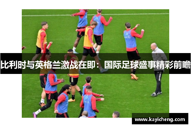 比利时与英格兰激战在即：国际足球盛事精彩前瞻